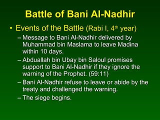 Battle of Bani Al-Nadhir Events of the Battle  (Rabi I, 4 th  year) Message to Bani Al-Nadhir delivered by Muhammad bin Maslama to leave Madina within 10 days. Abduallah bin Ubay bin Saloul promises support to Bani Al-Nadhir if they ignore the warning of the Prophet. (59:11) Bani Al-Nadhir refuse to leave or abide by the treaty and challenged the warning. The siege begins. 