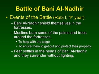 Battle of Bani Al-Nadhir Events of the Battle  (Rabi I, 4 th  year) Bani Al-Nadhir shield themselves in the fortresses.  Muslims burn some of the palms and trees around the fortresses. To help with the siege To entice them to get out and protect their property Fear settles in the hearts of Bani Al-Nadhir and they surrender without fighting. 