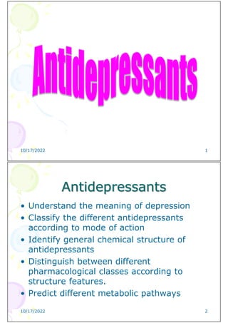 10/17/2022 1
Antidepressants
• Understand the meaning of depression
• Classify the different antidepressants
according to mode of action
• Identify general chemical structure of
antidepressants
• Distinguish between different
pharmacological classes according to
structure features.
• Predict different metabolic pathways
10/17/2022 2
 