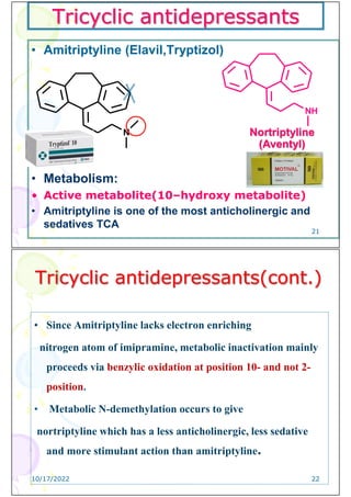 Tricyclic antidepressants
• Amitriptyline (Elavil,Tryptizol)
• Metabolism:
• Active metabolite(10–hydroxy metabolite)
• Amitriptyline is one of the most anticholinergic and
sedatives TCA
N
NH
Nortriptyline
(Aventyl)
21
Tricyclic antidepressants(cont.)
• Since Amitriptyline lacks electron enriching
nitrogen atom of imipramine, metabolic inactivation mainly
proceeds via benzylic oxidation at position 10- and not 2-
position.
• Metabolic N-demethylation occurs to give
nortriptyline which has a less anticholinergic, less sedative
and more stimulant action than amitriptyline.
10/17/2022 22
 