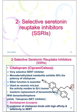 2- Selective seretonin
reuptake inhibitors
(SSRIs)
10/17/2022 27
2-Selective Seretonin Reuptake Inhibitors
(SSRIs)
• Citalopram (Cipram/Celexa):
 Very selective SERT inhibitor
 Monodemethylated metabolite exhibits 50% the
potency of citalopram
 Ether function is essential
 Used as racemic mix,but
the activity resides to S(+) isomer
• Isosteric replacement of benzoisofuran
With benzoisothiophene
yields Talsupram (NET inhibitor)
• Escitalopram (Lexapro)
S enatiomer of citalopram binds with high affinity &
selectivity to SERT
O
N
F
C
N
10/17/2022 28
 