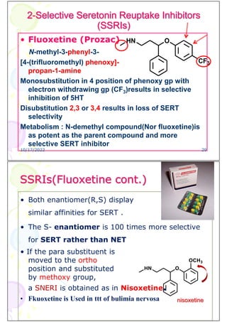 2-Selective Seretonin Reuptake Inhibitors
(SSRIs)
• Fluoxetine (Prozac)
N-methyl-3-phenyl-3-
[4-(trifluoromethyl) phenoxy]-
propan-1-amine
Monosubstitution in 4 position of phenoxy gp with
electron withdrawing gp (CF3)results in selective
inhibition of 5HT
Disubstitution 2,3 or 3,4 results in loss of SERT
selectivity
Metabolism : N-demethyl compound(Nor fluoxetine)is
as potent as the parent compound and more
selective SERT inhibitor
O
HN
CF3
10/17/2022 29
SSRIs(Fluoxetine cont.)
• Both enantiomer(R,S) display
similar affinities for SERT .
• The S- enantiomer is 100 times more selective
for SERT rather than NET
• If the para substituent is
moved to the ortho
position and substituted
by methoxy group,
a SNERI is obtained as in Nisoxetine.
• Fkuoxetine is Used in ttt of bulimia nervosa nisoxetine
 