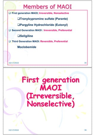 Members of MAOI
 First generation MAOI; Irreversible, Nonselective
Tranylcypromine sulfate (Parante)
Pargyline Hydrochloride (Eutonyl)
 Second Generation MAOI : Irreversible, Preferential
Seligiline
 Third Generation MAOI: Reversible, Preferential
Moclobemide
10/17/2022 35
First generation
MAOI
(Irreversible,
Nonselective)
10/17/2022 36
 