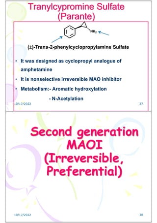 Tranylcypromine Sulfate
(Parante)
• It was designed as cyclopropyl analogue of
amphetamine
• It is nonselective irreversible MAO inhibitor
• Metabolism:- Aromatic hydroxylation
- N-Acetylation
NH2
()-Trans-2-phenylcyclopropylamine Sulfate
10/17/2022 37
Second generation
MAOI
(Irreversible,
Preferential)
10/17/2022 38
 