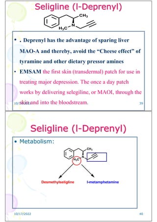 Seligline (l-Deprenyl)
• . Deprenyl has the advantage of sparing liver
MAO-A and thereby, avoid the “Cheese effect” of
tyramine and other dietary pressor amines
• EMSAM the first skin (transdermal) patch for use in
treating major depression. The once a day patch
works by delivering selegiline, or MAOI, through the
skin and into the bloodstream.
CH3
N
H3C
10/17/2022 39
Seligline (l-Deprenyl)
• Metabolism:
CH3
N
H3C
Desmethylseligline l-metamphetamine
10/17/2022 40
 