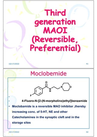 Third
generation
MAOI
(Reversible,
Preferential)
10/17/2022 41
Moclobemide
•
• 4-Fluoro-N-[2-(N-morpholino)ethyl]benzamide
• Moclobamide is a reversible MAO inhibitor ,thereby
increasing conc. of 5-HT, NE and other
Catecholamines in the synaptic cleft and in the
storage sites
N
H
N O
F
O
10/17/2022 42
 