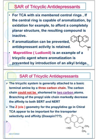 • For TCA with six membered central rings , If
the central ring is capable of aromatization, by
oxidation for example, to afford a completely
planar structure, the resulting compound is
inactive.
• If aromatization can be prevented,
antidepressant activity is retained.
• Maprotiline ( Ludiomil) is an example of a
tricyclic agent where aromatization is
prevented by introduction of an alkyl bridge.
SAR of Tricyclic Antidepressants
NH
10/17/2022 11
SAR of Tricyclic Antidepressants
 The tricyclic system is generally attached to a basic
terminal amine by a three carbon chain. The carbon
chain could not be shortened to two carbon atoms.
Branching of the propyl side chain markedly decrease
the affinity to both SERT and NERT
 The Z (cis ) geometry for the propylidine gp in Chiral
TCA appear to be important for the transporter
selectivity and affinity (Doxepin???).

10/17/2022 12
 