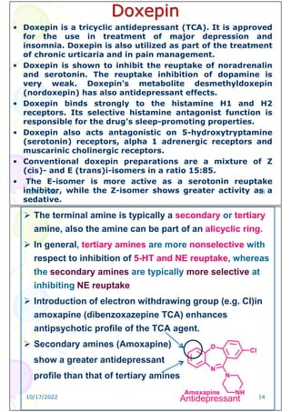 Doxepin
• Doxepin is a tricyclic antidepressant (TCA). It is approved
for the use in treatment of major depression and
insomnia. Doxepin is also utilized as part of the treatment
of chronic urticaria and in pain management.
• Doxepin is shown to inhibit the reuptake of noradrenalin
and serotonin. The reuptake inhibition of dopamine is
very weak. Doxepin's metabolite desmethyldoxepin
(nordoxepin) has also antidepressant effects.
• Doxepin binds strongly to the histamine H1 and H2
receptors. Its selective histamine antagonist function is
responsible for the drug's sleep-promoting properties.
• Doxepin also acts antagonistic on 5-hydroxytryptamine
(serotonin) receptors, alpha 1 adrenergic receptors and
muscarinic cholinergic receptors.
• Conventional doxepin preparations are a mixture of Z
(cis)- and E (trans)i-isomers in a ratio 15:85.
• The E-isomer is more active as a serotonin reuptake
inhibitor, while the Z-isomer shows greater activity as a
sedative.
10/17/2022 13
 The terminal amine is typically a secondary or tertiary
amine, also the amine can be part of an alicyclic ring.
 In general, tertiary amines are more nonselective with
respect to inhibition of 5-HT and NE reuptake, whereas
the secondary amines are typically more selective at
inhibiting NE reuptake
 Introduction of electron withdrawing group (e.g. Cl)in
amoxapine (dibenzoxazepine TCA) enhances
antipsychotic profile of the TCA agent.
 Secondary amines (Amoxapine)
show a greater antidepressant
profile than that of tertiary amines
Antidepressant
10/17/2022 14
 