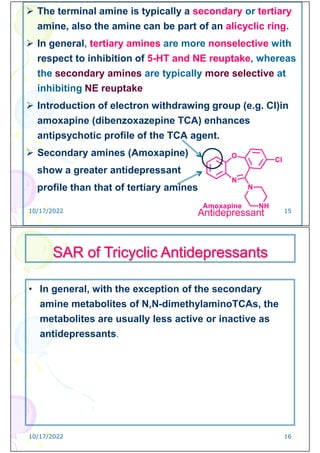  The terminal amine is typically a secondary or tertiary
amine, also the amine can be part of an alicyclic ring.
 In general, tertiary amines are more nonselective with
respect to inhibition of 5-HT and NE reuptake, whereas
the secondary amines are typically more selective at
inhibiting NE reuptake
 Introduction of electron withdrawing group (e.g. Cl)in
amoxapine (dibenzoxazepine TCA) enhances
antipsychotic profile of the TCA agent.
 Secondary amines (Amoxapine)
show a greater antidepressant
profile than that of tertiary amines
Antidepressant
10/17/2022 15
• In general, with the exception of the secondary
amine metabolites of N,N-dimethylaminoTCAs, the
metabolites are usually less active or inactive as
antidepressants.
SAR of Tricyclic Antidepressants
10/17/2022 16
 