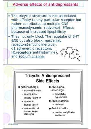 Adverse effects of antidepressants
• The tricyclic structure is not associated
with affinity to any particular receptor but
rather contributes to multiple CNS
pharmacodynamic (adverse) Effects
because of increased lipophilicity
• They not only block The reuptake of 5HT
&NE but also block muscarinic
receptors(anticholinergics),
α1 adrenergic receptors,
H1receptors(antihistamine),
and sodium channel
N
N
1
2
3
4
5
6
7
8
9
10 11
R
10/17/2022 18
 