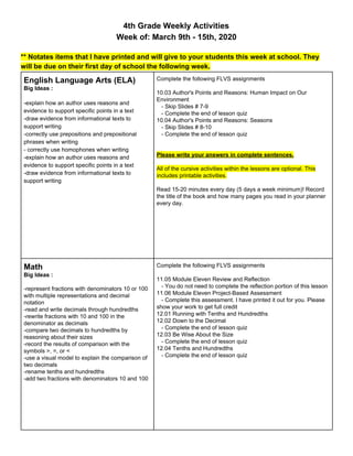 4th Grade Weekly Activities
Week of: March 9th - 15th, 2020
** Notates items that I have printed and will give to your students this week at school. They
will be due on their first day of school the following week.
English Language Arts (ELA)
Big Ideas :
-explain how an author uses reasons and
evidence to support specific points in a text
-draw evidence from informational texts to
support writing
-correctly use prepositions and prepositional
phrases when writing
- correctly use homophones when writing
-explain how an author uses reasons and
evidence to support specific points in a text
-draw evidence from informational texts to
support writing
Complete the following FLVS assignments
10.03 Author's Points and Reasons: Human Impact on Our
Environment
- Skip Slides # 7-9
- Complete the end of lesson quiz
10.04 Author's Points and Reasons: Seasons
- Skip Slides # 8-10
- Complete the end of lesson quiz
Please write your answers in complete sentences.
All of the cursive activities within the lessons are optional. This
includes printable activities.
Read 15-20 minutes every day (5 days a week minimum)! Record
the title of the book and how many pages you read in your planner
every day.
Math
Big Ideas :
-represent fractions with denominators 10 or 100
with multiple representations and decimal
notation
-read and write decimals through hundredths
-rewrite fractions with 10 and 100 in the
denominator as decimals
-compare two decimals to hundredths by
reasoning about their sizes
-record the results of comparison with the
symbols >, =, or <
-use a visual model to explain the comparison of
two decimals
-rename tenths and hundredths
-add two fractions with denominators 10 and 100
Complete the following FLVS assignments
11.05 Module Eleven Review and Reflection
- You do not need to complete the reflection portion of this lesson
11.06 Module Eleven Project-Based Assessment
- Complete this assessment. I have printed it out for you. Please
show your work to get full credit
12.01 Running with Tenths and Hundredths
12.02 Down to the Decimal
- Complete the end of lesson quiz
12.03 Be Wise About the Size
- Complete the end of lesson quiz
12.04 Tenths and Hundredths
- Complete the end of lesson quiz
 