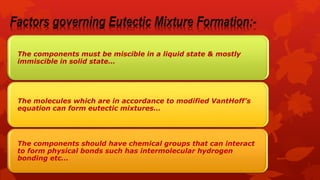 The components must be miscible in a liquid state & mostly
immiscible in solid state…
The molecules which are in accordance to modified VantHoff’s
equation can form eutectic mixtures…
The components should have chemical groups that can interact
to form physical bonds such has intermolecular hydrogen
bonding etc…
 