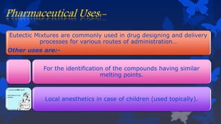 Eutectic Mixtures are commonly used in drug designing and delivery
processes for various routes of administration…
Other uses are:-
For the identification of the compounds having similar
melting points.
Local anesthetics in case of children (used topically).
 