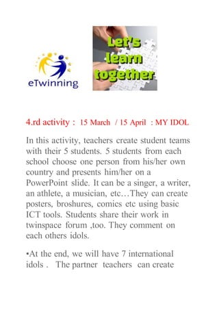 4.rd activity : 15 March / 15 April : MY IDOL
In this activity, teachers create student teams
with their 5 students. 5 students from each
school choose one person from his/her own
country and presents him/her on a
PowerPoint slide. It can be a singer, a writer,
an athlete, a musician, etc…They can create
posters, broshures, comics etc using basic
ICT tools. Students share their work in
twinspace forum ,too. They comment on
each others idols.
•At the end, we will have 7 international
idols . The partner teachers can create
 