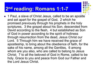 2nd reading: Romans 1:1-7
 1 Paul, a slave of Christ Jesus, called to be an apostle
and set apart for the gospel of God, 2 which he
promised previously through his prophets in the holy
scriptures, 3 the gospel about his Son, descended from
David according to the flesh, 4 but established as Son
of God in power according to the spirit of holiness
through resurrection from the dead, Jesus Christ our
Lord. 5 Through him we have received the grace of
apostleship, to bring about the obedience of faith, for the
sake of his name, among all the Gentiles, 6 among
whom are you also, who are called to belong to Jesus
Christ; 7 to all the beloved of God in Rome, called to be
holy. Grace to you and peace from God our Father and
the Lord Jesus Christ.
 