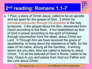 2nd reading: Romans 1,1-7
 1 Paul, a slave of Christ Jesus, called to be an apostle
and set apart for the gospel of God, 2 which he
promised previously through his prophets in the holy
scriptures, 3 the gospel about his Son, descended from
David according to the flesh, 4 but established as Son
of God in power according to the spirit of holiness
through resurrection from the dead, Jesus Christ our
Lord. 5 Through him we have received the grace of
apostleship, to bring about the obedience of faith, for the
sake of his name, among all the Gentiles, 6 among
whom are you also, who are called to belong to Jesus
Christ; 7 to all the beloved of God in Rome, called to be
holy. Grace to you and peace from God our Father and
the Lord Jesus Christ.
The focus is on Jesus Christ as fulfillment of the prophecies.
 