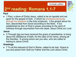 2nd reading: Romans 1,1-7
Paul
 1 Paul, a slave of Christ Jesus, called to be an apostle and set
apart for the gospel of God, 2 which he promised previously
through his prophets in the holy scriptures, 3 the gospel about his
Son, descended from David according to the flesh, 4 but
established as Son of God in power according to the spirit of
holiness through resurrection from the dead, Jesus Christ our Lord.
Jesus
 5 Through him we have received the grace of apostleship, to bring
about the obedience of faith, for the sake of his name, among all
the Gentiles, 6 among whom are you also, who are called to
belong to Jesus Christ;
Greetings
 7 To all the beloved of God in Rome, called to be holy: Grace to
you and peace from God our Father and the Lord Jesus Christ.
A simple outline!
 