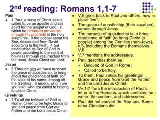 2nd reading: Romans 1,1-7
Paul
 1 Paul, a slave of Christ Jesus,
called to be an apostle and set
apart for the gospel of God, 2
which he promised previously
through his prophets in the holy
scriptures, 3 the gospel about his
Son, descended from David
according to the flesh, 4 but
established as Son of God in
power according to the spirit of
holiness through resurrection from
the dead, Jesus Christ our Lord.
Jesus
 5 Through him we have received
the grace of apostleship, to bring
about the obedience of faith, for
the sake of his name, among all
the Gentiles, 6 among whom are
you also, who are called to belong
to Jesus Christ;
Greetings
 7 To all the beloved of God in
Rome, called to be holy: Grace to
you and peace from God our
Father and the Lord Jesus Christ.
 V.5 goes back to Paul and others, now in
plural “we”.
 The grace of apostleship (their vocation)
comes through Jesus.
 The purpose of apostleship is to bring
obedience of faith (to bring Christ to
people) among the Gentiles (non-Jews),
v.5, including the Romans themselves.
V.6
 V.7 mentions the addressees.
 Paul describes them as
 Beloved of God in Rome
 Called to be holy.
 To them, Paul sends his greetings:
Grace and peace from God the Father
and the Lord Jesus Christ.
 Vv.1-7 form the introduction of Paul’s
letter to the Romans, which contains the
writer, the content, and addressees.
 Paul did not convert the Romans. Some
other Christians did.
 