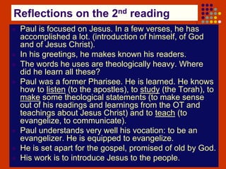 Reflections on the 2nd reading
 Paul is focused on Jesus. In a few verses, he has
accomplished a lot. (introduction of himself, of God
and of Jesus Christ).
 In his greetings, he makes known his readers.
 The words he uses are theologically heavy. Where
did he learn all these?
 Paul was a former Pharisee. He is learned. He knows
how to listen (to the apostles), to study (the Torah), to
make some theological statements (to make sense
out of his readings and learnings from the OT and
teachings about Jesus Christ) and to teach (to
evangelize, to communicate).
 Paul understands very well his vocation: to be an
evangelizer. He is equipped to evangelize.
 He is set apart for the gospel, promised of old by God.
 His work is to introduce Jesus to the people.
 