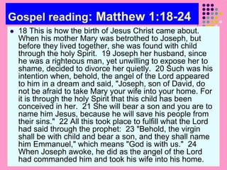 Gospel reading: Matthew 1:18-24
 18 This is how the birth of Jesus Christ came about.
When his mother Mary was betrothed to Joseph, but
before they lived together, she was found with child
through the holy Spirit. 19 Joseph her husband, since
he was a righteous man, yet unwilling to expose her to
shame, decided to divorce her quietly. 20 Such was his
intention when, behold, the angel of the Lord appeared
to him in a dream and said, "Joseph, son of David, do
not be afraid to take Mary your wife into your home. For
it is through the holy Spirit that this child has been
conceived in her. 21 She will bear a son and you are to
name him Jesus, because he will save his people from
their sins." 22 All this took place to fulfill what the Lord
had said through the prophet: 23 "Behold, the virgin
shall be with child and bear a son, and they shall name
him Emmanuel," which means "God is with us." 24
When Joseph awoke, he did as the angel of the Lord
had commanded him and took his wife into his home.
 