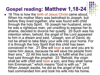 Gospel reading: Matthew 1,18-24
 18 This is how the birth of Jesus Christ came about.
When his mother Mary was betrothed to Joseph, but
before they lived together, she was found with child
through the holy Spirit. 19 Joseph her husband, since
he was a righteous man, yet unwilling to expose her to
shame, decided to divorce her quietly. 20 Such was his
intention when, behold, the angel of the Lord appeared
to him in a dream and said, "Joseph, son of David, do
not be afraid to take Mary your wife into your home. For
it is through the holy Spirit that this child has been
conceived in her. 21 She will bear a son and you are to
name him Jesus, because he will save his people from
their sins." 22 All this took place to fulfill what the Lord
had said through the prophet: 23 "Behold, the virgin
shall be with child and bear a son, and they shall name
him Emmanuel," which means "God is with us." 24
When Joseph awoke, he did as the angel of the Lord
had commanded him and took his wife into his home.
 