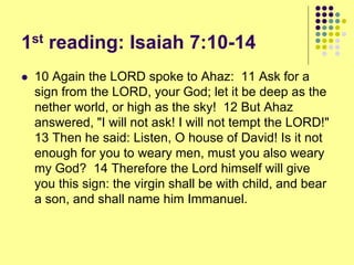 1st reading: Isaiah 7:10-14
 10 Again the LORD spoke to Ahaz: 11 Ask for a
sign from the LORD, your God; let it be deep as the
nether world, or high as the sky! 12 But Ahaz
answered, "I will not ask! I will not tempt the LORD!"
13 Then he said: Listen, O house of David! Is it not
enough for you to weary men, must you also weary
my God? 14 Therefore the Lord himself will give
you this sign: the virgin shall be with child, and bear
a son, and shall name him Immanuel.
 