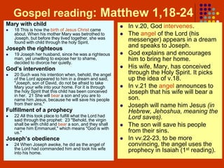 Gospel reading: Matthew 1,18-24
Mary with child
 18 This is how the birth of Jesus Christ came
about. When his mother Mary was betrothed to
Joseph, but before they lived together, she was
found with child through the holy Spirit.
Joseph the righteous
 19 Joseph her husband, since he was a righteous
man, yet unwilling to expose her to shame,
decided to divorce her quietly.
God’s intervention
 20 Such was his intention when, behold, the angel
of the Lord appeared to him in a dream and said,
"Joseph, son of David, do not be afraid to take
Mary your wife into your home. For it is through
the holy Spirit that this child has been conceived
in her. 21 She will bear a son and you are to
name him Jesus, because he will save his people
from their sins."
Fulfillment of a prophecy
 22 All this took place to fulfill what the Lord had
said through the prophet: 23 "Behold, the virgin
shall be with child and bear a son, and they shall
name him Emmanuel," which means "God is with
us."
Joseph’s obedience
 24 When Joseph awoke, he did as the angel of
the Lord had commanded him and took his wife
into his home.
 In v.20, God intervenes.
 The angel of the Lord (his
messenger) appears in a dream
and speaks to Joseph.
 God explains and encourages
him to bring her home.
 His wife, Mary, has conceived
through the Holy Spirit. It picks
up the idea of v.18.
 In v.21 the angel announces to
Joseph that his wife will bear a
son.
 Joseph will name him Jesus (in
Hebrew, Jehoshua, meaning the
Lord saves).
 The son will save his people
from their sins.
 In vv.22-23, to be more
convincing, the angel uses the
prophecy in Isaiah (1st reading).
 