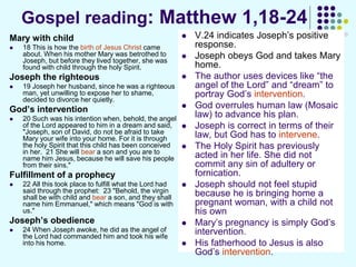Gospel reading: Matthew 1,18-24
Mary with child
 18 This is how the birth of Jesus Christ came
about. When his mother Mary was betrothed to
Joseph, but before they lived together, she was
found with child through the holy Spirit.
Joseph the righteous
 19 Joseph her husband, since he was a righteous
man, yet unwilling to expose her to shame,
decided to divorce her quietly.
God’s intervention
 20 Such was his intention when, behold, the angel
of the Lord appeared to him in a dream and said,
"Joseph, son of David, do not be afraid to take
Mary your wife into your home. For it is through
the holy Spirit that this child has been conceived
in her. 21 She will bear a son and you are to
name him Jesus, because he will save his people
from their sins."
Fulfillment of a prophecy
 22 All this took place to fulfill what the Lord had
said through the prophet: 23 "Behold, the virgin
shall be with child and bear a son, and they shall
name him Emmanuel," which means "God is with
us."
Joseph’s obedience
 24 When Joseph awoke, he did as the angel of
the Lord had commanded him and took his wife
into his home.
 V.24 indicates Joseph’s positive
response.
 Joseph obeys God and takes Mary
home.
 The author uses devices like “the
angel of the Lord” and “dream” to
portray God’s intervention.
 God overrules human law (Mosaic
law) to advance his plan.
 Joseph is correct in terms of their
law, but God has to intervene.
 The Holy Spirit has previously
acted in her life. She did not
commit any sin of adultery or
fornication.
 Joseph should not feel stupid
because he is bringing home a
pregnant woman, with a child not
his own
 Mary’s pregnancy is simply God’s
intervention.
 His fatherhood to Jesus is also
God’s intervention.
 
