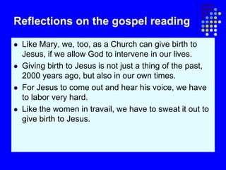 Reflections on the gospel reading
 Like Mary, we, too, as a Church can give birth to
Jesus, if we allow God to intervene in our lives.
 Giving birth to Jesus is not just a thing of the past,
2000 years ago, but also in our own times.
 For Jesus to come out and hear his voice, we have
to labor very hard.
 Like the women in travail, we have to sweat it out to
give birth to Jesus.
 