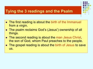 Tying the 3 readings and the Psalm
 The first reading is about the birth of the Immanuel
from a virgin.
 The psalm reclaims God’s (Jesus’) ownership of all
things.
 The second reading is about the man Jesus Christ,
the son of God, whom Paul preaches to the people.
 The gospel reading is about the birth of Jesus to save
us.
 