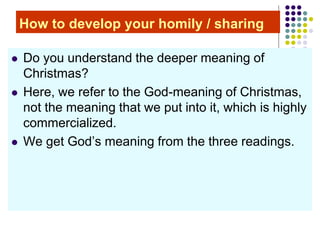 How to develop your homily / sharing
 Do you understand the deeper meaning of
Christmas?
 Here, we refer to the God-meaning of Christmas,
not the meaning that we put into it, which is highly
commercialized.
 We get God’s meaning from the three readings.
 
