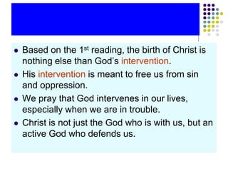  Based on the 1st reading, the birth of Christ is
nothing else than God’s intervention.
 His intervention is meant to free us from sin
and oppression.
 We pray that God intervenes in our lives,
especially when we are in trouble.
 Christ is not just the God who is with us, but an
active God who defends us.
 