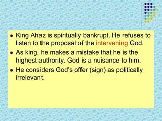  King Ahaz is spiritually bankrupt. He refuses to
listen to the proposal of the intervening God.
 As king, he makes a mistake that he is the
highest authority. God is a nuisance to him.
 He considers God’s offer (sign) as politically
irrelevant.
 
