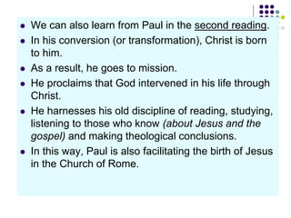 We can also learn from Paul in the second reading.
 In his conversion (or transformation), Christ is born
to him.
 As a result, he goes to mission.
 He proclaims that God intervened in his life through
Christ.
 He harnesses his old discipline of reading, studying,
listening to those who know (about Jesus and the
gospel) and making theological conclusions.
 In this way, Paul is also facilitating the birth of Jesus
in the Church of Rome.
 