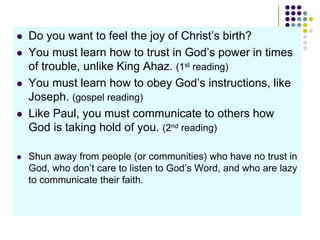  Do you want to feel the joy of Christ’s birth?
 You must learn how to trust in God’s power in times
of trouble, unlike King Ahaz. (1st reading)
 You must learn how to obey God’s instructions, like
Joseph. (gospel reading)
 Like Paul, you must communicate to others how
God is taking hold of you. (2nd reading)
 Shun away from people (or communities) who have no trust in
God, who don’t care to listen to God’s Word, and who are lazy
to communicate their faith.
 