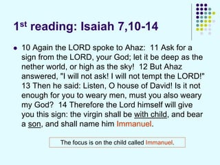 1st reading: Isaiah 7,10-14
 10 Again the LORD spoke to Ahaz: 11 Ask for a
sign from the LORD, your God; let it be deep as the
nether world, or high as the sky! 12 But Ahaz
answered, "I will not ask! I will not tempt the LORD!"
13 Then he said: Listen, O house of David! Is it not
enough for you to weary men, must you also weary
my God? 14 Therefore the Lord himself will give
you this sign: the virgin shall be with child, and bear
a son, and shall name him Immanuel.
The focus is on the child called Immanuel.
 