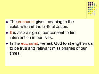  The eucharist gives meaning to the
celebration of the birth of Jesus.
 It is also a sign of our consent to his
intervention in our lives.
 In the eucharist, we ask God to strengthen us
to be true and relevant missionaries of our
times.
 