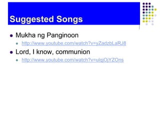 Suggested Songs
 Mukha ng Panginoon
 http://www.youtube.com/watch?v=yZadzbLaRJ8
 Lord, I know, communion
 http://www.youtube.com/watch?v=ulqjOjYZOns
 