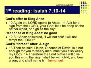 1st reading: Isaiah 7,10-14
God’s offer to King Ahaz
 10 Again the LORD spoke to Ahaz: 11 Ask for a
sign from the LORD, your God; let it be deep as the
nether world, or high as the sky!
Response of King Ahaz: no good
 12 But Ahaz answered, "I will not ask! I will not
tempt the LORD!"
God’s “forced” offer: A sign
 13 Then he said: Listen, O house of David! Is it not
enough for you to weary men, must you also weary
my God? 14 Therefore the Lord himself will give
you this sign: the virgin shall be with child, and bear
a son, and shall name him Immanuel.
A simple outline!
 