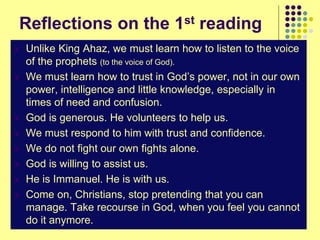 Reflections on the 1st reading
 Unlike King Ahaz, we must learn how to listen to the voice
of the prophets (to the voice of God).
 We must learn how to trust in God’s power, not in our own
power, intelligence and little knowledge, especially in
times of need and confusion.
 God is generous. He volunteers to help us.
 We must respond to him with trust and confidence.
 We do not fight our own fights alone.
 God is willing to assist us.
 He is Immanuel. He is with us.
 Come on, Christians, stop pretending that you can
manage. Take recourse in God, when you feel you cannot
do it anymore.
 
