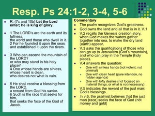 Resp. Ps 24:1-2, 3-4, 5-6
 R. (7c and 10b) Let the Lord
enter; he is king of glory.
 1 The LORD’s are the earth and its
fullness;
the world and those who dwell in it.
2 For he founded it upon the seas
and established it upon the rivers.
 3 Who can ascend the mountain of
the LORD?
or who may stand in his holy
place?
4 One whose hands are sinless,
whose heart is clean,
who desires not what is vain.
 5 He shall receive a blessing from
the LORD,
a reward from God his savior.
6 Such is the race that seeks for
him,
that seeks the face of the God of
Jacob.
Commentary
 The psalm recognizes God’s greatness.
 God owns the land and all that is in it. V.1
 V.2 recalls the Genesis creation story,
when God makes the waters gather
together into sea, to make the dry land
(earth) appear.
 V.3 asks the qualifications of those who
can go up to Jerusalem (God’s mountain),
and who can pray in the Temple (holy
place).
 V.4 answers the question:
 One with sinless hands (not violent, not
criminal)
 One with clean heart (pure intention, no
hidden agenda)
 One with lofty desires (not focused on
material things, or what is not necessary)
 V.5 indicates the reward of the just man:
God’s blessings.
 In v.6, the psalmist believes that the just
man (race) seeks the face of God (not
money and gold)
 