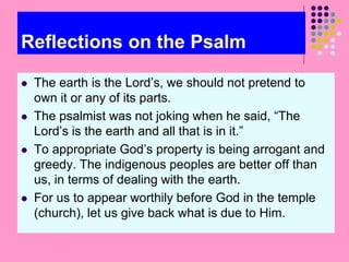 Reflections on the Psalm
 The earth is the Lord’s, we should not pretend to
own it or any of its parts.
 The psalmist was not joking when he said, “The
Lord’s is the earth and all that is in it.”
 To appropriate God’s property is being arrogant and
greedy. The indigenous peoples are better off than
us, in terms of dealing with the earth.
 For us to appear worthily before God in the temple
(church), let us give back what is due to Him.
 