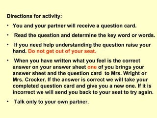 Directions for activity: You and your partner will receive a question card. Read the question and determine the key word or words. If you need help understanding the question raise your hand.  Do not get out of your seat. When you have written what you feel is the correct answer on your answer sheet  one  of you brings your answer sheet and the question card  to Mrs. Wright or Mrs. Crocker. If the answer is correct we will take your completed question card and give you a new one. If it is incorrect we will send you back to your seat to try again. Talk only to your own partner.  
