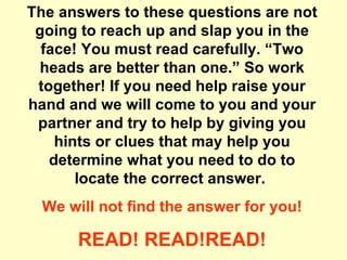 The answers to these questions are not going to reach up and slap you in the face! You must read carefully. “Two heads are better than one.” So work together! If you need help raise your hand and we will come to you and your partner and try to help by giving you hints or clues that may help you determine what you need to do to locate the correct answer.  We will not find the answer for you! READ! READ!READ! 