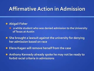 Affirmative Action in Admission
 Abigail Fisher
 a white student who was denied admission to the University
ofTexas at Austin
 She brought a lawsuit against the university for denying
her admission based on race
 Elena Kagan will remove herself from the case
 Anthony Kennedy already spoke he may not be ready to
forbid racial criteria in admissions
 