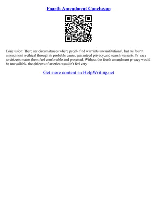 Fourth Amendment Conclusion
Conclusion: There are circumstances where people find warrants unconstitutional, but the fourth
amendment is ethical through its probable cause, guaranteed privacy, and search warrants. Privacy
to citizens makes them feel comfortable and protected. Without the fourth amendment privacy would
be unavailable, the citizens of america wouldn't feel very
Get more content on HelpWriting.net
 