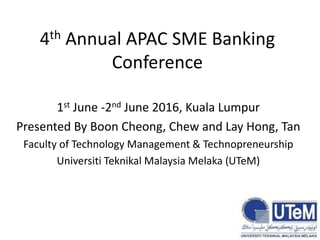 4th Annual APAC SME Banking
Conference
1st June -2nd June 2016, Kuala Lumpur
Presented By Boon Cheong, Chew and Lay Hong, Tan
Faculty of Technology Management & Technopreneurship
Universiti Teknikal Malaysia Melaka (UTeM)
 