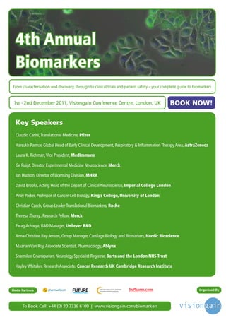 4th Annual
  Biomarkers
From characterisation and discovery, through to clinical trials and patient safety – your complete guide to biomarkers



 1st - 2nd December 2011, Visiongain Conference Centre, London, UK                            BOOK NOW!

  Key Speakers
  Claudio Carini, Translational Medicine, Pfizer

  Harsukh Parmar, Global Head of Early Clinical Development, Respiratory & Inflammation Therapy Area, AstraZeneca

  Laura K. Richman, Vice President, MedImmune

  Ge Ruigt, Director Experimental Medicine Neuroscience, Merck

  Ian Hudson, Director of Licensing Division, MHRA

  David Brooks, Acting Head of the Depart of Clinical Neuroscience, Imperial College London

  Peter Parker, Professor of Cancer Cell Biology, King’s College, University of London

  Christian Czech, Group Leader Translational Biomarkers, Roche

  Theresa Zhang , Research Fellow, Merck

  Parag Acharya, R&D Manager, Unilever R&D

  Anna-Christine Bay-Jensen, Group Manager, Cartilage Biology and Biomarkers, Nordic Bioscience

  Maarten Van Roy, Associate Scientist, Pharmacology, Ablynx

  Sharmilee Gnanapavan, Neurology Specialist Registrar, Barts and the London NHS Trust

  Hayley Whitaker, Research Associate, Cancer Research UK Cambridge Research Institute



                                      Driving the Industry Forward | www.futurepharmaus.com




Media Partners                                                                                                Organised By




      To Book Call: +44 (0) 20 7336 6100 | www.visiongain.com/biomarkers
 