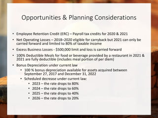 Opportunities & Planning Considerations
• Employee Retention Credit (ERC) – Payroll tax credits for 2020 & 2021
• Net Operating Losses – 2018–2020 eligible for carryback but 2021 can only be
carried forward and limited to 80% of taxable income
• Excess Business Losses - $500,000 limit and loss is carried forward
• 100% Deductible Meals for food or beverage provided by a restaurant in 2021 &
2021 are fully deductible (includes meal portion of per diem)
• Bonus Depreciation under current law
• 100 % bonus depreciation available for assets acquired between
September 27, 2017 and December 31, 2022
• Scheduled decrease under current law:
• 2023 – the rate drops to 80%
• 2024 – the rate drops to 60%
• 2025 – the rate drops to 40%
• 2026 – the rate drops to 20%
 