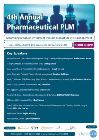 4th Annual
  Pharmaceutical PLM
 Maximising return on investment through product life cycle management

      3rd - 4th March 2010, BSG Conference Centre, London, UK                              BOOK NOW!

  Key Speakers
  Jonathan Deutsch, Director Pharma Development Safety, Licensing and Early Development, Hoffmann-La Roche

  Maciej Gil, Medical & Regulatory Director & CIS, Eli Lilly Russia

  Mario Maio, Head of Formulation & Process Development , Merck Serono

  James Down, Vice President, Product Lifecycle Management, Beckton Dickinson

  Ralph C. Schimmer, Global Head Drug Safety Sciences - Metabolism and Cardiovascular, Hoffmann-La Roche

  Vishal K. Gupta, Director Pharmaceutical R&D, Covidien

  Alok Aggarwal, Co-Founder and Chairman, Evalueserve

  Alexandra C. Gruber, Director Business Development & Marketing, BIOCRATES Life Sciences

   Mike Rea, Chief Executive Officer, IdeaPharma

  Peter G Nielsen, Executive Vice President of Pharmaceutical Development and Chemistry Manufacturing &
  Control, Lifecycle Pharma

  Nigel Stoate, Partner, Taylor Wessing

  Paul FitzGerald, Owner, Syntropy Medica


                                                                                                          Organised By
                                   Driving the Industry Forward | www.futurepharmaus.com




Media Partners



        To Book Call: +44 (0) 20 7336 6100 | www.visiongain.com/plm2010
 
